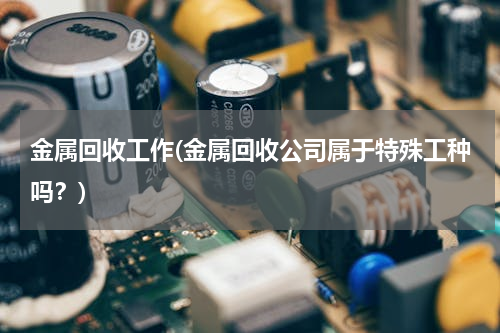 金属回收工作(金属回收公司属于特殊工种吗？)