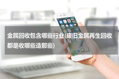 金属回收包含哪些行业(废旧金属再生回收都是收哪些造那些)