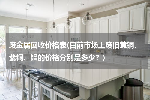 废金属回收价格表(目前市场上废旧黄铜、紫铜、铝的价格分别是多少？)