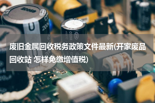 废旧金属回收税务政策文件最新(开家废品回收站 怎样免缴增值税)