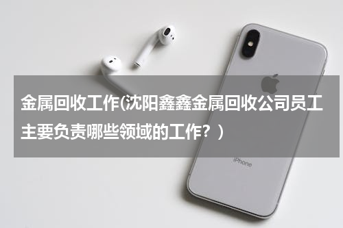 金属回收工作(沈阳鑫鑫金属回收公司员工主要负责哪些领域的工作？)