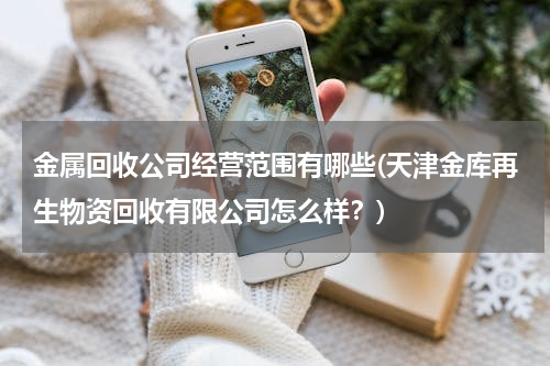 金属回收公司经营范围有哪些(天津金库再生物资回收有限公司怎么样？)