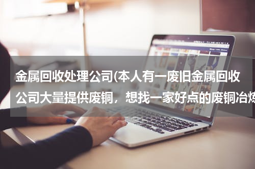 金属回收处理公司(本人有一废旧金属回收公司大量提供废铜，想找一家好点的废铜冶炼厂合作。请大家帮忙提供信息。本人万分感)