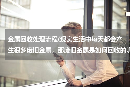 金属回收处理流程(现实生活中每天都会产生很多废旧金属，那废旧金属是如何回收的呢？)