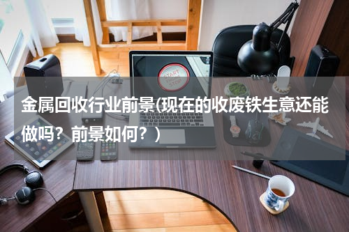 金属回收行业前景(现在的收废铁生意还能做吗？前景如何？)