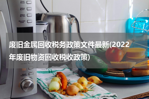 废旧金属回收税务政策文件最新(2022年废旧物资回收税收政策)