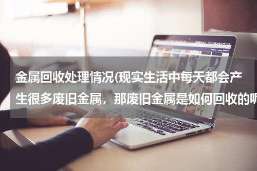 金属回收处理情况(现实生活中每天都会产生很多废旧金属，那废旧金属是如何回收的呢？)