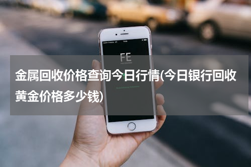 金属回收价格查询今日行情(今日银行回收黄金价格多少钱)