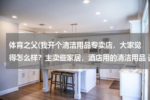 体育之父(我开个清洁用品专卖店，大家觉得怎么样？主卖些家居，酒店用的清洁用品 请问要进些什么货啊 越全越好？)