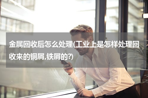 金属回收后怎么处理(工业上是怎样处理回收来的铜屑,铁屑的?)