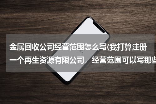 金属回收公司经营范围怎么写(我打算注册一个再生资源有限公司，经营范围可以写那些100个字以内，写的越全越好，以后好多方面发展。)