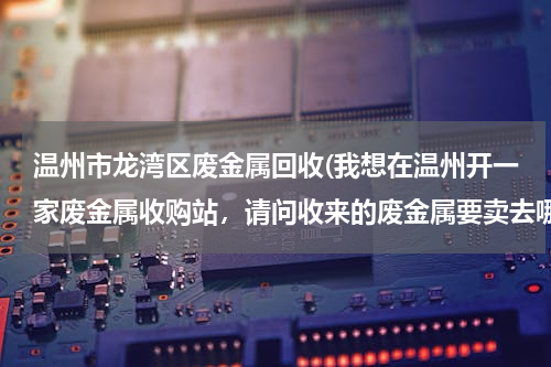 温州市龙湾区废金属回收(我想在温州开一家废金属收购站，请问收来的废金属要卖去哪里，有没有具体的联系方式？)