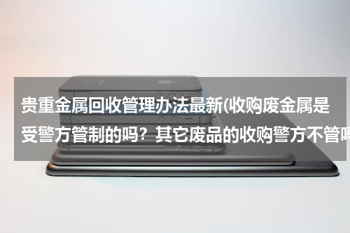 贵重金属回收管理办法最新(收购废金属是受警方管制的吗？其它废品的收购警方不管吗？)