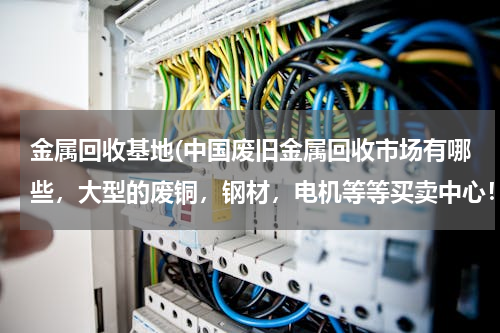 金属回收基地(中国废旧金属回收市场有哪些，大型的废铜，钢材，电机等等买卖中心！！)