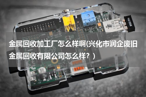 金属回收加工厂怎么样啊(兴化市润企废旧金属回收有限公司怎么样？)