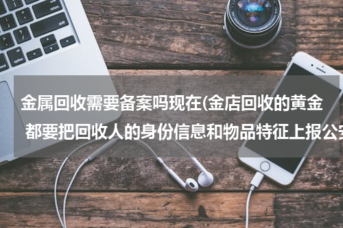 金属回收需要备案吗现在(金店回收的黄金 都要把回收人的身份信息和物品特征上报公安局吗？)