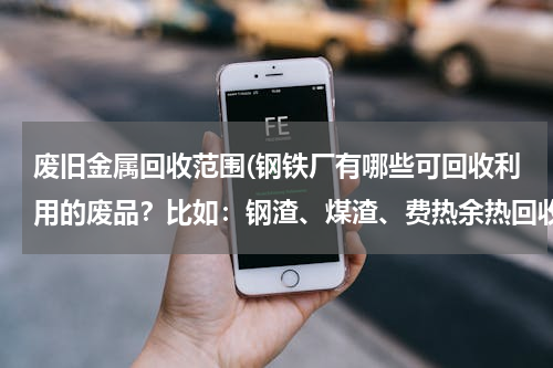 废旧金属回收范围(钢铁厂有哪些可回收利用的废品？比如：钢渣、煤渣、费热余热回收，还有哪些可以再生利用的。谢谢了)