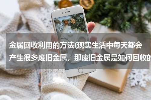 金属回收利用的方法(现实生活中每天都会产生很多废旧金属，那废旧金属是如何回收的呢？)