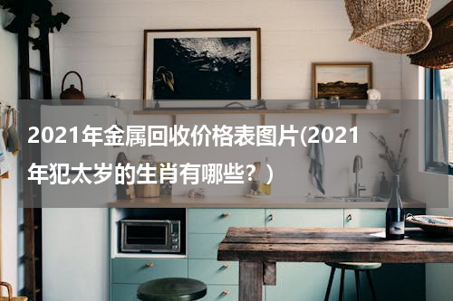 2021年金属回收价格表图片(2021年犯太岁的生肖有哪些？)