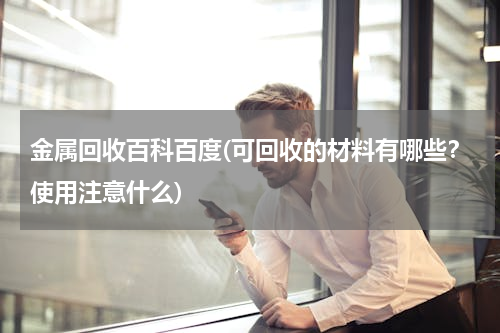 金属回收百科百度(可回收的材料有哪些？使用注意什么)