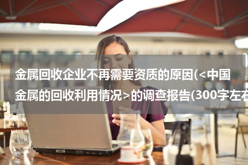 金属回收企业不再需要资质的原因(<中国金属的回收利用情况>的调查报告(300字左右))