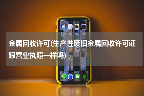 金属回收许可(生产性废旧金属回收许可证跟营业执照一样吗)