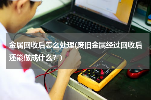 金属回收后怎么处理(废旧金属经过回收后还能做成什么？)