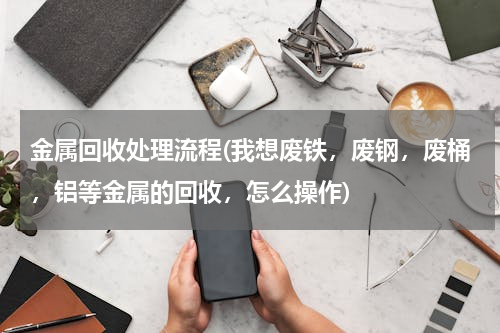 金属回收处理流程(我想废铁，废钢，废桶，铝等金属的回收，怎么操作)