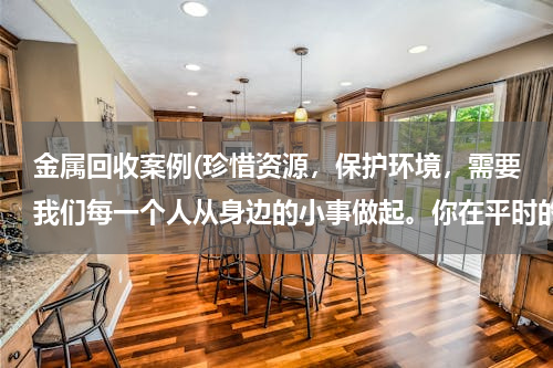 金属回收案例(珍惜资源，保护环境，需要我们每一个人从身边的小事做起。你在平时的生活中是怎么做的？)