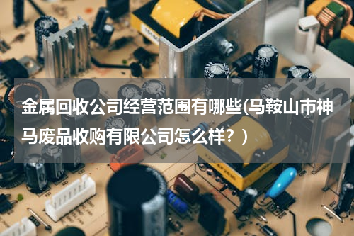 金属回收公司经营范围有哪些(马鞍山市神马废品收购有限公司怎么样？)