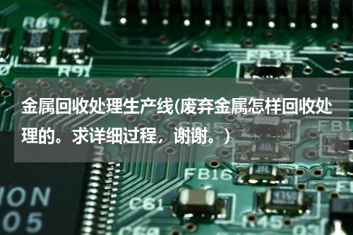 金属回收处理生产线(废弃金属怎样回收处理的。求详细过程，谢谢。)