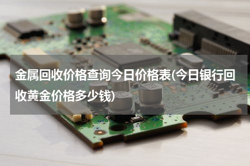金属回收价格查询今日价格表(今日银行回收黄金价格多少钱)