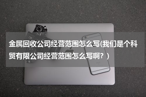 金属回收公司经营范围怎么写(我们是个科贸有限公司经营范围怎么写啊？)