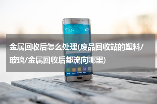 金属回收后怎么处理(废品回收站的塑料/玻璃/金属回收后都流向哪里)