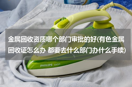 金属回收资质哪个部门审批的好(有色金属回收证怎么办 都要去什么部门办什么手续)