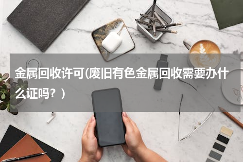 金属回收许可(废旧有色金属回收需要办什么证吗？)