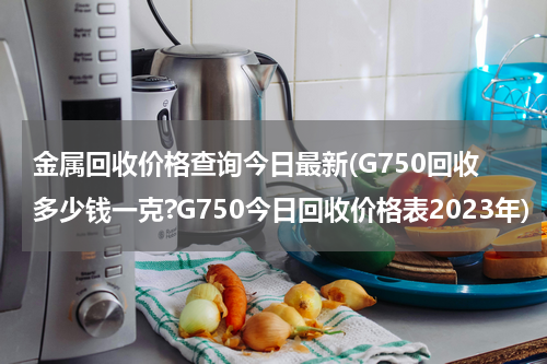 金属回收价格查询今日最新(G750回收多少钱一克?G750今日回收价格表2023年)