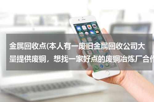 金属回收点(本人有一废旧金属回收公司大量提供废铜，想找一家好点的废铜冶炼厂合作。请大家帮忙提供信息。本人万分感)