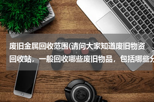 废旧金属回收范围(请问大家知道废旧物资回收站，一般回收哪些废旧物品，包括哪些分类？)