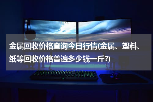金属回收价格查询今日行情(金属、塑料、纸等回收价格普遍多少钱一斤?)