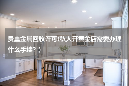 贵重金属回收许可(私人开黄金店需要办理什么手续？)