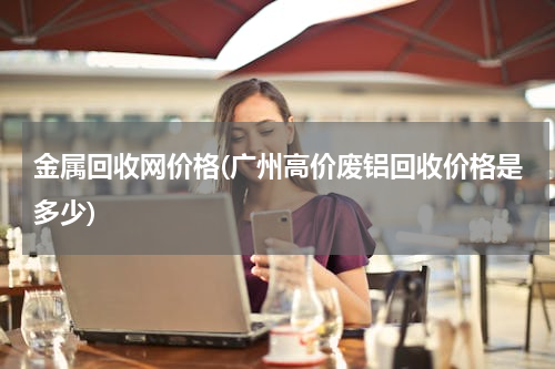 金属回收网价格(广州高价废铝回收价格是多少)