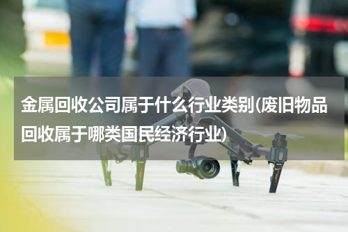 金属回收公司属于什么行业类别(废旧物品回收属于哪类国民经济行业)