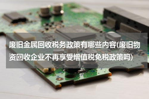 废旧金属回收税务政策有哪些内容(废旧物资回收企业不再享受增值税免税政策吗)