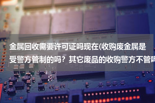 金属回收需要许可证吗现在(收购废金属是受警方管制的吗？其它废品的收购警方不管吗？)
