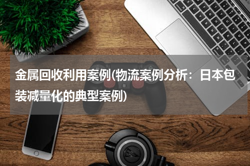 金属回收利用案例(物流案例分析：日本包装减量化的典型案例)