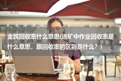金属回收率什么意思(选矿中作业回收率是什么意思，跟回收率的区别是什么？)