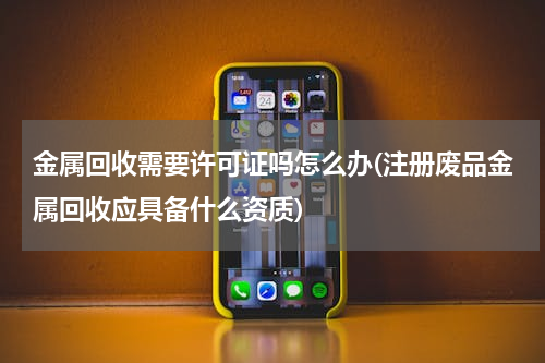 金属回收需要许可证吗怎么办(注册废品金属回收应具备什么资质)