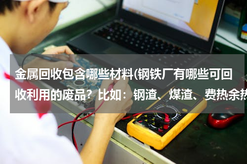 金属回收包含哪些材料(钢铁厂有哪些可回收利用的废品？比如：钢渣、煤渣、费热余热回收，还有哪些可以再生利用的。谢谢了)