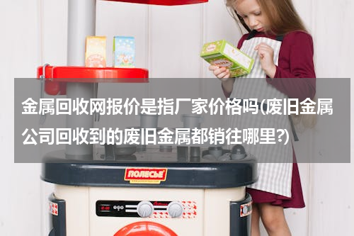 金属回收网报价是指厂家价格吗(废旧金属公司回收到的废旧金属都销往哪里?)